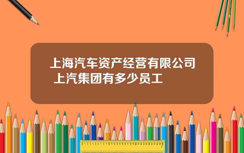 上海汽车资产经营有限公司 上汽集团有多少员工